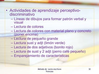 • Actividades de aprendizaje perceptivo-
discriminativo
– Líneas de dibujos para formar patrón verbal y
visual
– Lectura de colores
– Lectura de colores con material plano y concreto
(poner encima)
– Lectura de pequeño grande
– Lectura sust y adjt (limón verde)
– Lectura de dos adjetivos (bonito rojo)
– Lectura de sust y 2 adjt (perro café pequeño)
– Emparejamiento de características
Método de Lecto-escritura
Troncoso
32
 