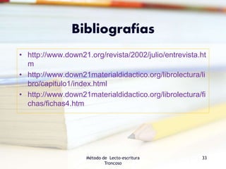Bibliografías
• http://www.down21.org/revista/2002/julio/entrevista.ht
m
• http://www.down21materialdidactico.org/librolectura/li
bro/capitulo1/index.html
• http://www.down21materialdidactico.org/librolectura/fi
chas/fichas4.htm
Método de Lecto-escritura
Troncoso
33
 