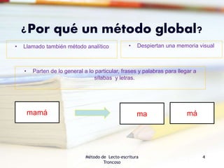 ¿Por qué un método global?
Método de Lecto-escritura
Troncoso
4
• Parten de lo general a lo particular, frases y palabras para llegar a
sílabas y letras.
• Llamado también método analítico • Despiertan una memoria visual
mamá ma má
 