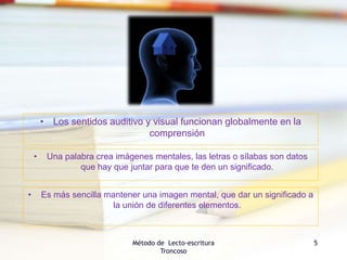 Método de Lecto-escritura
Troncoso
5
• Es más sencilla mantener una imagen mental, que dar un significado a
la unión de diferentes elementos.
• Una palabra crea imágenes mentales, las letras o sílabas son datos
que hay que juntar para que te den un significado.
• Los sentidos auditivo y visual funcionan globalmente en la
comprensión
 