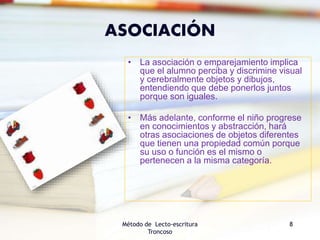 ASOCIACIÓN
• La asociación o emparejamiento implica
que el alumno perciba y discrimine visual
y cerebralmente objetos y dibujos,
entendiendo que debe ponerlos juntos
porque son iguales.
• Más adelante, conforme el niño progrese
en conocimientos y abstracción, hará
otras asociaciones de objetos diferentes
que tienen una propiedad común porque
su uso o función es el mismo o
pertenecen a la misma categoría.
Método de Lecto-escritura
Troncoso
8
 