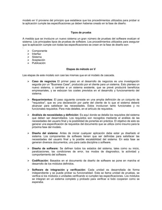 modelo en V proviene del principio que establece que los procedimientos utilizados para probar si
la aplicación cumple las especificaciones ya deben haberse creado en la fase de diseño.


                                        Tipos de prueba

A medida que se involucre un nuevo sistema un gran número de pruebas del software evalúan el
sistema. Los principales tipos de pruebas de software. Los procedimientos utilizados para asegurar
que la aplicación cumple con todas las especificaciones se crean en la fase de diseño son:
:
      Componente
      Interfaz
      Sistema
      Aceptación
      Publicación

                                     Etapas de método en V

Las etapas de este modelo son casi las mismas que en el modelo de cascada.

      Caso de negocios El primer paso en el desarrollo de negocios es una investigación
       seguida por un "Business Case", producido por el cliente para un sistema. Esto plantea un
       nuevo sistema, o cambiar a un sistema existente, que se prevé producirá beneficios
       empresariales, y se esbozan los costes previstos en el desarrollo y funcionamiento del
       sistema.

      Requerimientos: El paso siguiente consiste en una amplia definición de un conjunto de
       "requisitos", que es una declaración por parte del cliente de lo que el sistema deberá
       alcanzar para satisfacer las necesidades. Estos involucran tanto funcionales y no
       funcionales requisitos. Para más detalles, en el artículo de requisitos.

      Análisis de necesidades y definición: Es aquí donde se detalla los requisitos del sistema
       que deben ser desarrollados. Los requisitos son recogidos mediante el análisis de las
       necesidades del usuario final y la posibilidad de ponerlas en práctica. El objetivo de esto es
       generar una especificación de requisitos del documento que se utiliza como insumo para la
       próxima fase del modelo.

      Diseño del sistema: Antes de iniciar cualquier aplicación debe estar ya diseñado el
       sistema. Los componentes de software tienen que ser definidas para satisfacer las
       necesidades del usuario final y la posible escalabilidad del sistema. En esta fase se
       generan diversos documentos, uno para cada disciplina o software.

      Diseño de software: Se definen todos los estados del sistema, tales como su inicio,
       paralizaciones, las condiciones de error, los modos de diagnostico, la actividad y
       comportamiento del software.

      Codificación: Basados en el documento de diseño de software se pone en marcha el
       desarrollo de los módulos definidos.

      Software de integración y verificación: Cada unidad es desarrollada de forma
       independiente y se puede probar su funcionalidad. Esta se llama unidad de pruebas, se
       verifica si los módulos o unidades verificando si cumplen las especificaciones. Los módulos
       se integran en un sistema completo y probado para verificar si todo cooperan como se
       esperaba.
 
