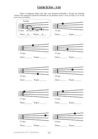 EXERCÍCIOS – T/III

        Utilize os diagramas abaixo para fazer suas anotações localizando o III grau das referidas
Tônicas. Não esqueça de executa-las mostrando ao seu professor (Anote o nome da Tônica e do seu III
grau como no exemplo).

                  Exemplo
       1ª corda                                                1ª corda       T
       2ª corda                                                2ª corda
       3ª corda                                                3ª corda
       4ª corda                                                4ª corda
                                 T
       T 3ª pos.       III 2ª pos. e 5ª pos.                      T 2ª pos.

          Tônica:        C           III grau:   E                Tônica: ________       III grau: ________




                                 T
       1ª corda                                                1ª corda
       2ª corda                                                2ª corda
       3ª corda                                                3ª corda              T
       4ª corda                                                4ª corda


          T 4ª pos.                                               T 3ª pos.

          Tônica: ________           III grau: ________           Tônica: ________       III grau: ________




       1ª corda                                                1ª corda
       2ª corda                                                2ª corda                      T
       3ª corda                                                3ª corda
       4ª corda                                                4ª corda
                                           T
          T 4ª pos.                                               T 4ª pos.

          Tônica: ________           III grau: ________           Tônica: ________       III grau: ________




       1ª corda    T                                           1ª corda       T
       2ª corda                                                2ª corda
       3ª corda                                                3ª corda
       4ª corda                                                4ª corda


          T 1ª pos.                                               T 2ª pos.

          Tônica: ________           III grau: ________           Tônica: ________       III grau: ________




                                                                                                 T
       1ª corda                                                1ª corda
                                                     T
       2ª corda                                                2ª corda
       3ª corda                                                3ª corda
       4ª corda                                                4ª corda


          T 5ª pos.                                               T 4ª pos.

          Tônica: ________           III grau: ________           Tônica: ________       III grau: ________



Aprendendo Violino Vol. 01 – Otaniel Ricardo              12
 