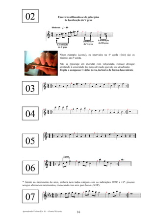 02                                  Exercício utilizando-se de princípios
                                            de localização do V grau




                                                             Localização   Localização
                                                              do V grau    do III grau
                                      Localização
                                       do V grau


                                         Neste exemplo (acima), os intervalos na 4ª corda (foto) são os
                                         mesmos da 3ª corda.

                                         Não se preocupe em executar com velocidade, comece devagar
                                         atentando à sonoridade das notas de modo que não soe desafinado.
                                         Repita o compasso 1 várias vezes, inclusive de forma descendente.




   03

   04

   05
                                               V grau




   06
* Atente ao movimento do arco, embora nem todos estejam com as indicações DOW e UP, procure
sempre alternar os movimentos, começando com arco para baixo (DOW).




   07
Aprendendo Violino Vol. 01 – Otaniel Ricardo            16
 