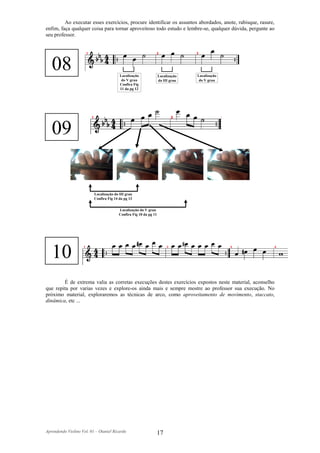 Ao executar esses exercícios, procure identificar os assuntos abordados, anote, rabisque, rasure,
enfim, faça qualquer coisa para tornar aproveitoso todo estudo e lembre-se, qualquer dúvida, pergunte ao
seu professor.




   08                                    Localização               Localização   Localização
                                          do V grau                do III grau    do V grau
                                         Confira Fig
                                         11 da pg 12




   09


                          Localização do III grau
                          Confira Fig 14 da pg 13


                                         Localização do V grau
                                         Confira Fig 10 da pg 11




   10
        É de extrema valia as corretas execuções destes exercícios expostos neste material, aconselho
que repita por varias vezes e explore-os ainda mais e sempre mostre ao professor sua execução. No
próximo material, exploraremos as técnicas de arco, como aproveitamento de movimento, staccato,
dinâmica, etc ...




Aprendendo Violino Vol. 01 – Otaniel Ricardo                       17
 