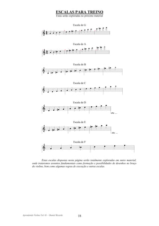ESCALAS PARA TREINO
                                    Estas serão exploradas no próximo material


                                                   Escala de G




                                                   Escala de A




                                                   Escala de B




                                                   Escala de C




                                                   Escala de D


                                                                                 etc ...


                                                   Escala de E


                                                                                 etc ...


                                                   Escala de F




                   Estas escalas dispostas nesta página serão totalmente exploradas em outro material,
          onde trataremos assuntos fundamentais como formação e possibilidades de desenhos no braço
          do violino, bem como algumas regras de execução e outras escalas.




Aprendendo Violino Vol. 01 – Otaniel Ricardo           18
 
