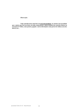 Observação:



                  Todo conteúdo deste material é de nível intermediário, no entanto, há necessidade
  que o músico que fará uso deste, já tenha conhecimento e pleno domínio dos conceitos básicos na
  execução do Violino, como postura, pegada e outras informações como partes do violino (conceitos
  básicos) etc...




Aprendendo Violino Vol. 01 – Otaniel Ricardo    3
 