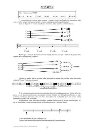 AFINAÇÃO

          Obs.: Utilizaremos a CIFRA

          A = LÁ          B = SI             C = DÓ       D = RÉ               E = MI        F = FÁ          G = SOL

          O violinista deverá, sempre, antes começar a estudar, conferir a afinação do instrumento, haja
vista o violino ser um instrumento de fácil variação, onde o próprio clima poderá afetar.
          Com um diapasão ou mesmo um afinador eletrônico, afine as cordas conforme mostra.


                                                                                             E = MI
                       1º corda
                       2º corda                                                              A = LÁ
                       3º corda
                       4º corda                                                              D = RÉ
                                                                                             G = SOL


                   4º corda                    3º corda                  2º corda             1º corda

         Repare que a afinação do Violino consiste em três bicordes, ou seja, o intervalo de quinta entre
as notas das referidas cordas, vejamos:


                                                                               E = MI
                                                                                             E é V de A
        1º corda
                                                                               A = LÁ
        2º corda
                                                                                             A é V de D            3 bicordes
        3º corda
                                                                               D = RÉ
        4º corda
                                                                                             D é V de G
                                                                               G = SOL


         Confira no quadro abaixo em uma linha horizontal as quintas das referidas notas das cordas
soltas do Violino (Notas em destaque).

C     D     E      F     G        A    B       C    D     E        F      G     A       B    C     D     E     F      G    A
                         I        II   III     IV   V                           I       II   III   IV    V
                                                    I     II       III    IV    V


         É de extrema importância executar as quintas (bicorde) simultaneamente no violino, a fim de
gravar o som das mesmas, de modo que ajudará exercitar afinação sem utilização de afinador, ou seja,
conforme seu tempo de treino, não será mais necessário usar o afinador, pois seu ouvido estará
familiarizado com o som do bicorde.
         Primeiramente afine seu violino usando o afinador eletrônico ou até mesmo o teclado para lhe
dar as notas bases, e posteriormente execute os bicordes conforme a partitura abaixo:




          O arco deverá tocar as duas cordas por vez.
          Grave o som dos referidos bicordes, isto lhe será mui útil posteriormente.


Aprendendo Violino Vol. 01 – Otaniel Ricardo                   4
 