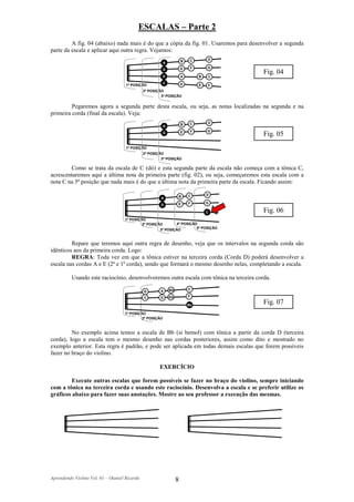 ESCALAS – Parte 2
         A fig. 04 (abaixo) nada mais é do que a cópia da fig. 01. Usaremos para desenvolver a segunda
parte da escala e aplicar aqui outra regra. Vejamos:
                                                                            C       D
                                                          A            B

                                                                       E    F       G
                                                          D
                                                                                          Fig. 04
                                                        G              A        B   C
                                                          C            D
                                     1ª POSIÇÃO                                 E   F
                                               2ª POSIÇÃO
                                                        3ª POSIÇÃO


         Pegaremos agora a segunda parte desta escala, ou seja, as notas localizadas na segunda e na
primeira corda (final da escala). Veja:
                                                                            C       D
                                                          A            B

                                                                       E    F       G
                                                          D
                                                                                          Fig. 05
                                     1ª POSIÇÃO
                                               2ª POSIÇÃO
                                                        3ª POSIÇÃO

        Como se trata da escala de C (dó) e esta segunda parte da escala não começa com a tônica C,
acrescentaremos aqui a última nota da primeira parte (fig. 02), ou seja, começaremos esta escala com a
nota C na 5ª posição que nada mais é do que a última nota da primeira parte da escala. Ficando assim:

                                                                           C        D
                                                       A            B

                                                                   E       F        G
                                                       D

                                                                                    C     Fig. 06
                                    1ª POSIÇÃO
                                             2ª POSIÇÃO            4ª POSIÇÃO
                                                       3ª POSIÇÃO            5ª POSIÇÃO



         Repare que teremos aqui outra regra de desenho, veja que os intervalos na segunda corda são
idênticos aos da primeira corda. Logo:
         REGRA: Toda vez em que a tônica estiver na terceira corda (Corda D) poderá desenvolver a
escala nas cordas A e E (2ª e 1ª corda), sendo que formará o mesmo desenho nelas, completando a escala.

          Usando este raciocínio, desenvolveremos outra escala com tônica na terceira corda.

                                                              Bb           C
                                               G       A
                                               C       D      Eb           F

                                                                           Bb
                                                                                          Fig. 07
                                    1ª POSIÇÃO
                                             2ª POSIÇÃO



         No exemplo acima temos a escala de Bb (si bemol) com tônica a partir da corda D (terceira
corda), logo a escala tem o mesmo desenho nas cordas posteriores, assim como dito e mostrado no
exemplo anterior. Esta regra é padrão, e pode ser aplicada em todas demais escalas que forem possíveis
fazer no braço do violino.

                                                       EXERCÍCIO

         Execute outras escalas que forem possíveis se fazer no braço do violino, sempre iniciando
com a tônica na terceira corda e usando este raciocínio. Desenvolva a escala e se preferir utilize os
gráficos abaixo para fazer suas anotações. Mostre ao seu professor a execução das mesmas.




Aprendendo Violino Vol. 01 – Otaniel Ricardo                       8
 