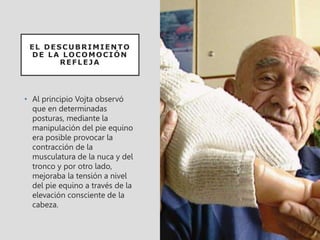 EL DESCUBRIMIENTO
DE LA LOCOMOCIÓN
REFLEJA
• Al principio Vojta observó
que en determinadas
posturas, mediante la
manipulación del pie equino
era posible provocar la
contracción de la
musculatura de la nuca y del
tronco y por otro lado,
mejoraba la tensión a nivel
del pie equino a través de la
elevación consciente de la
cabeza.
 