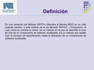 Definición
Es una variación del Método WATCH (Montilva & Barrios,2002) en su más
reciente versión, a este método se le ha llamado WATCH – Component, el
cual, como su nombre lo indica, es un método en el que se describe el ciclo
de vida de un componente de software reutilizable. Es un método que detalla
todo el proceso de especificación hasta la liberación de un componente de
software reutilizable.
 
