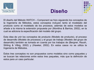 Diseño
El diseño del Método WATCH – Component se hizo siguiendo los conceptos de
la Ingeniería de Métodos, estos conceptos incluyen tanto el modelado del
producto como el modelado de los procesos, además de estos modelos se
añade a la misma la extensión propuesta por (Montilva & Barrios, 2002), en la
cual se adiciona la especificación del modelo del grupo.
Esta idea de unir los conceptos de producto (Modelo de producto), el proceso
de desarrollo (Modelo de procesos) y el grupo de trabajo (Modelo del grupo de
desarrollo) también es tomada en cuenta por los trabajos de (Bergner, Raush,
Sihling & Vilbig, 2002) y (Hawker, 2002). En estos casos no se utiliza la
Ingeniería de Métodos.
Estos tres conceptos no son propuestos como modelos sino como paquetes y
se buscan las relaciones entre estos tres paquetes, más que la definición de
estos para un caso particular.
 