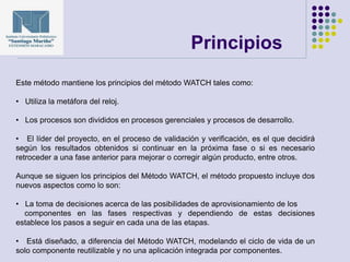 Principios
Este método mantiene los principios del método WATCH tales como:
• Utiliza la metáfora del reloj.
• Los procesos son divididos en procesos gerenciales y procesos de desarrollo.
• El líder del proyecto, en el proceso de validación y verificación, es el que decidirá
según los resultados obtenidos si continuar en la próxima fase o si es necesario
retroceder a una fase anterior para mejorar o corregir algún producto, entre otros.
Aunque se siguen los principios del Método WATCH, el método propuesto incluye dos
nuevos aspectos como lo son:
• La toma de decisiones acerca de las posibilidades de aprovisionamiento de los
componentes en las fases respectivas y dependiendo de estas decisiones
establece los pasos a seguir en cada una de las etapas.
• Está diseñado, a diferencia del Método WATCH, modelando el ciclo de vida de un
solo componente reutilizable y no una aplicación integrada por componentes.
 