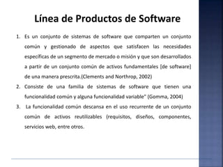 Línea de Productos de Software
1. Es un conjunto de sistemas de software que comparten un conjunto
común y gestionado de aspectos que satisfacen las necesidades
específicas de un segmento de mercado o misión y que son desarrollados
a partir de un conjunto común de activos fundamentales [de software]
de una manera prescrita.(Clements and Northrop, 2002)
2. Consiste de una familia de sistemas de software que tienen una
funcionalidad común y alguna funcionalidad variable" (Gomma, 2004)
3. La funcionalidad común descansa en el uso recurrente de un conjunto
común de activos reutilizables (requisitos, diseños, componentes,
servicios web, entre otros.
 