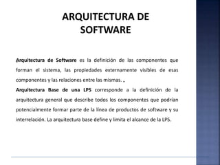 „Arquitectura de Software es la definición de las componentes que
forman el sistema, las propiedades externamente visibles de esas
componentes y las relaciones entre las mismas. „
Arquitectura Base de una LPS corresponde a la definición de la
arquitectura general que describe todos los componentes que podrían
potencialmente formar parte de la línea de productos de software y su
interrelación. La arquitectura base define y limita el alcance de la LPS.
ARQUITECTURA DE
SOFTWARE
 