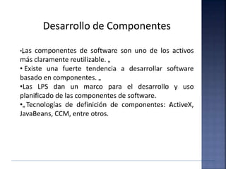 Desarrollo de Componentes
•„Las componentes de software son uno de los activos
más claramente reutilizable. „
• Existe una fuerte tendencia a desarrollar software
basado en componentes. „
•Las LPS dan un marco para el desarrollo y uso
planificado de las componentes de software.
•„Tecnologías de definición de componentes: ‹ActiveX,
JavaBeans, CCM, entre otros.
 