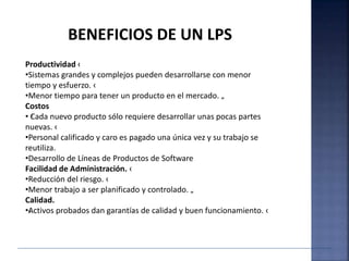 Productividad ‹
•Sistemas grandes y complejos pueden desarrollarse con menor
tiempo y esfuerzo. ‹
•Menor tiempo para tener un producto en el mercado. „
Costos
• ‹Cada nuevo producto sólo requiere desarrollar unas pocas partes
nuevas. ‹
•Personal calificado y caro es pagado una única vez y su trabajo se
reutiliza.
•Desarrollo de Líneas de Productos de Software
Facilidad de Administración. ‹
•Reducción del riesgo. ‹
•Menor trabajo a ser planificado y controlado. „
Calidad.
•‹Activos probados dan garantías de calidad y buen funcionamiento. ‹
BENEFICIOS DE UN LPS
 