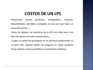 •Desarrollar activos genéricos, configurables, robustos,
documentados, portables y probados es más caro que hacer un
desarrollo ad hoc. „
•Antes de obtener los beneficios de la LPS uno debe tener una
base de activos con estas características. „
• Lograr el cambio de paradigma en las prácticas profesionales es
un gran reto: ‹mejores activos no aseguran un mejor producto
(hoy), ‹mejores activos posibilitan la reutilización (mañana).
COSTOS DE UN LPS
 