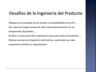 Desafíos de la Ingeniería del Producto
„
•Adaptar las necesidades de los clientes a las posibilidades de la LPS. „
•Ser capaz de integrar productos útiles (casi) exclusivamente con las
componentes disponibles. „
•Ceñirse a la estructura de la arquitectura base para todos los productos. „
•Realizar pruebas de integración y del sistema, suponiendo que cada
componente satisface su especificación.
 