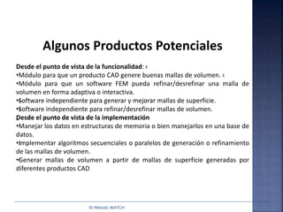El Método WATCH
Algunos Productos Potenciales
Desde el punto de vista de la funcionalidad: ‹
•Módulo para que un producto CAD genere buenas mallas de volumen. ‹
•Módulo para que un software FEM pueda refinar/desrefinar una malla de
volumen en forma adaptiva o interactiva.
•‹Software independiente para generar y mejorar mallas de superficie.
•‹Software independiente para refinar/desrefinar mallas de volumen.
„Desde el punto de vista de la implementación
•Manejar los datos en estructuras de memoria o bien manejarlos en una base de
datos.
•‹Implementar algoritmos secuenciales o paralelos de generación o refinamiento
de las mallas de volumen.
•‹Generar mallas de volumen a partir de mallas de superficie generadas por
diferentes productos CAD
 