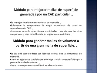 Módulo para mejorar mallas de superficie
generadas por un CAD particular. „
•Se manejan los datos en estructuras de memoria. „
•Solamente la componente de cargar estructuras de datos es
dependiente del CAD. „
• Las estructuras de datos tienen una interfaz conocida para las otras
componentes, pero es indiferente su implementación interna.
Módulo para generar mallas de volumen a
partir de una gran malla de superficie. „
•Se usa una base de datos con idéntica interfaz que las estructuras de
memoria.
• Se usan algoritmos paralelos para corregir la malla de superficie y para
generar la malla de volumen. „
•Las otras componentes son idénticas a las anteriores
 