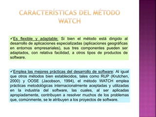 Es flexible y adaptable: Si bien el método está dirigido al
desarrollo de aplicaciones especializadas (aplicaciones geográficas
en entornos empresariales), sus tres componentes pueden ser
adaptados, con relativa facilidad, a otros tipos de productos de
software.
Emplea las mejores prácticas del desarrollo de software: Al igual
que otros métodos bien establecidos, tales como RUP (Krutchen,
2000) y OOSE (Jacobson, 1994), el método WATCH emplea
prácticas metodológicas internacionalmente aceptadas y utilizadas
en la industria del software, las cuales, al ser aplicadas
apropiadamente, contribuyen a resolver muchos de los problemas
que, comúnmente, se le atribuyen a los proyectos de software.
 