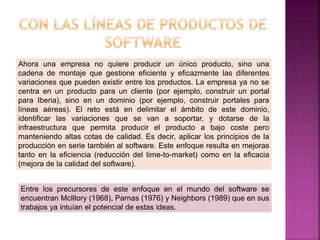 Ahora una empresa no quiere producir un único producto, sino una
cadena de montaje que gestione eficiente y eficazmente las diferentes
variaciones que pueden existir entre los productos. La empresa ya no se
centra en un producto para un cliente (por ejemplo, construir un portal
para Iberia), sino en un dominio (por ejemplo, construir portales para
líneas aéreas). El reto está en delimitar el ámbito de este dominio,
identificar las variaciones que se van a soportar, y dotarse de la
infraestructura que permita producir el producto a bajo coste pero
manteniendo altas cotas de calidad. Es decir, aplicar los principios de la
producción en serie también al software. Este enfoque resulta en mejoras
tanto en la eficiencia (reducción del time-to-market) como en la eficacia
(mejora de la calidad del software).
Entre los precursores de este enfoque en el mundo del software se
encuentran McIllory (1968), Parnas (1976) y Neighbors (1989) que en sus
trabajos ya intuían el potencial de estas ideas.
 