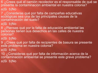 6 ¿Crees qué el camión recolector es el responsable de qué se
presente la contaminación ambiental en nuestra colonia?
a)Si b)No
7 ¿Consideras qué por falta de campañas educativas
ecológicas sea una de las principales causas de la
contaminación del suelo?
a)Si b)No
8 ¿Piensas qué por la falta de educación ambiental las
personas tienen sus desechos en las calles de nuestra
colonia?
a)Si b)No
9 ¿Crees qué por falta de recipientes de basura se presente
este problema en nuestra colonia?
a)Si b)No
10 ¿Consideras qué por falta de información acerca de la
contaminación ambiental se presente este grave problema?
a)Si b)No
 