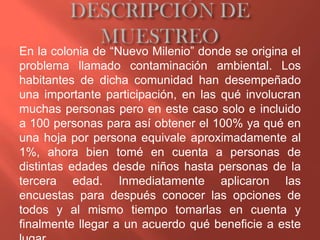 En la colonia de “Nuevo Milenio” donde se origina el
problema llamado contaminación ambiental. Los
habitantes de dicha comunidad han desempeñado
una importante participación, en las qué involucran
muchas personas pero en este caso solo e incluido
a 100 personas para así obtener el 100% ya qué en
una hoja por persona equivale aproximadamente al
1%, ahora bien tomé en cuenta a personas de
distintas edades desde niños hasta personas de la
tercera edad. Inmediatamente aplicaron las
encuestas para después conocer las opciones de
todos y al mismo tiempo tomarlas en cuenta y
finalmente llegar a un acuerdo qué beneficie a este
 