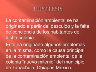 La contaminación ambiental se ha
originado a partir del descuido y la falta
de conciencia de los habitantes de
dicha colonia.
Esto ha originado algunos problemas
en la misma, como la causa principal
de la contaminación ambiental de la
colonia “nuevo milenio” del municipio
de Tapachula, Chiapas México.
 