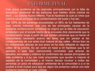 Este grave problema se ha originado principalmente por la falta de
educación ambiental de las personas que habitan dicha colonia es
decir… La colonia Nuevo Milenio. Fue la hipótesis la cual yo creía que
fuera la causa principal de la contaminación del suelo y fue así.
Del 100% de las personas encuestadas un 88% de los habitantes de
esta colonia indicaron que una de las principales causas de la
existente contaminación ambiental se origina por la falta de educación
ambiental o por el simple hecho de la encuesta dice claramente que la
contaminación surge a partir de que existen personas que no tienen el
conocimiento necesario acerca del tema que sin pensar el las
consecuencias de sus actos tiran basura en las calles . Ahora bien se
ha comprobado atreves de sus actos se ha visto reflejada en algunas
calles de la colonia. Es así como en base a mi hipótesis que la eh
aplicado a esta bien estructurada conclusión que atraves de
estudios, encuestas y criterios he confirmado las causas principales de
este problema y a su ves crear propuestas que ayuden a mejorar el
aspecto de la comunidad y al mismo tiempo inculcar a todas las
personas un poco de educación ambiental de la comunidad o a sí es
posible a nivel ciudad para que así algún día podamos radicar con este
problema existente en esta colonia.
 