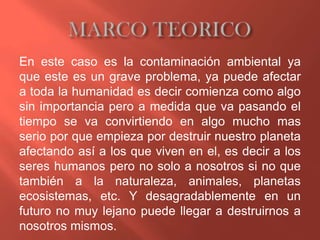 En este caso es la contaminación ambiental ya
que este es un grave problema, ya puede afectar
a toda la humanidad es decir comienza como algo
sin importancia pero a medida que va pasando el
tiempo se va convirtiendo en algo mucho mas
serio por que empieza por destruir nuestro planeta
afectando así a los que viven en el, es decir a los
seres humanos pero no solo a nosotros si no que
también a la naturaleza, animales, planetas
ecosistemas, etc. Y desagradablemente en un
futuro no muy lejano puede llegar a destruirnos a
nosotros mismos.
 