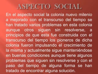 En el aspecto social la colonia nuevo milenio
a mejorado con el transcurso del tiempo se
han tratado varios problemas en esta colonia
aunque otros siguen sin resolverse, a
principios de que esta fue construida con el
transcurso del tiempo los pioneros de dicha
colonia fueron impulsando el crecimiento de
la misma y actualmente sigue manteniéndose
en buenas condiciones aunque tiene algunos
problemas que siguen sin resolverse y con el
paso del tiempo de alguna forma se han
tratado de encontrar alguna solución.
 