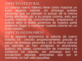 ASPECTO CULTURAL
La colonia nuevo milenio tiene como mayoría un
buen aspecto cultural, sin embargo existen
personas que no piensan ni actúan de la misma
forma afectando así a su propia colonia, esto aun
puede mejorar de conocimientos, preparación y
cultura pero si todos ponemos de nuestra parte
podemos llegar a mantener nuestra colonia en un
buen estado.
ASPECTO ECONOMICO
En el aspecto económico la colonia de nuevo
milenio ha crecido progresivamente gracias al
apoyo de diversas personas y de la misma colonia
por ejemplo se han arreglado el alumbrado
publico, las calles, construcción de viviendas y el
comercio ha crecido, sin embargo aun se
encuentran algunas anomalías que por el
momento no han sido resueltas.
 
