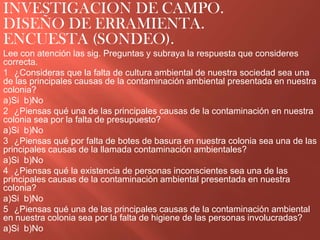 INVESTIGACION DE CAMPO.
DISEÑO DE ERRAMIENTA.
ENCUESTA (SONDEO).
Lee con atención las sig. Preguntas y subraya la respuesta que consideres
correcta.
1 ¿Consideras que la falta de cultura ambiental de nuestra sociedad sea una
de las principales causas de la contaminación ambiental presentada en nuestra
colonia?
a)Si b)No
2 ¿Piensas qué una de las principales causas de la contaminación en nuestra
colonia sea por la falta de presupuesto?
a)Si b)No
3 ¿Piensas qué por falta de botes de basura en nuestra colonia sea una de las
principales causas de la llamada contaminación ambientales?
a)Si b)No
4 ¿Piensas qué la existencia de personas inconscientes sea una de las
principales causas de la contaminación ambiental presentada en nuestra
colonia?
a)Si b)No
5 ¿Piensas qué una de las principales causas de la contaminación ambiental
en nuestra colonia sea por la falta de higiene de las personas involucradas?
a)Si b)No
 