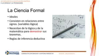 METODOLOGÍA DE LA INVESTIGACIÓN CIENTÍFICA
II LA CIENCIA Y LA TECNOLOGÍA
CARRERA DE CONTABILIDAD Y AUDITORIA PERÍODO 49 DOCENTE: CARLOS MASSUH V.
La Ciencia Formal
• Ideales
• Consisten en relaciones entre
signos. (variables lógica)
• Necesitan de la lógica y de la
matemática para demostrar sus
teoremas.
• Reglas de inferencia deductiva
 