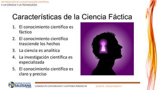 METODOLOGÍA DE LA INVESTIGACIÓN CIENTÍFICA
II LA CIENCIA Y LA TECNOLOGÍA
CARRERA DE CONTABILIDAD Y AUDITORIA PERÍODO 49 DOCENTE: CARLOS MASSUH V.
Características de la Ciencia Fáctica
1. El conocimiento científico es
fáctico
2. El conocimiento científico
trasciende los hechos
3. La ciencia es analítica
4. La investigación científica es
especializada
5. El conocimiento científico es
claro y preciso
 