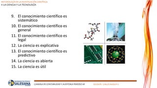 METODOLOGÍA DE LA INVESTIGACIÓN CIENTÍFICA
II LA CIENCIA Y LA TECNOLOGÍA
CARRERA DE CONTABILIDAD Y AUDITORIA PERÍODO 49 DOCENTE: CARLOS MASSUH V.
9. El conocimiento científico es
sistemático
10. El conocimiento científico es
general
11. El conocimiento científico es
legal
12. La ciencia es explicativa
13. El conocimiento científico es
predictivo
14. La ciencia es abierta
15. La ciencia es útil
 