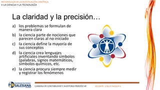 METODOLOGÍA DE LA INVESTIGACIÓN CIENTÍFICA
II LA CIENCIA Y LA TECNOLOGÍA
CARRERA DE CONTABILIDAD Y AUDITORIA PERÍODO 49 DOCENTE: CARLOS MASSUH V.
La claridad y la precisión…
a) los problemas se formulan de
manera clara
b) la ciencia parte de nociones que
parecen claras al no iniciado
c) la ciencia define la mayoría de
sus conceptos
d) la ciencia crea lenguajes
artificiales inventando símbolos
(palabras, signos matemáticos,
símbolos químicos, etc.
e) la ciencia procura siempre medir
y registrar los fenómenos
 