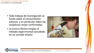 METODOLOGÍA DE LA INVESTIGACIÓN CIENTÍFICA
II LA CIENCIA Y LA TECNOLOGÍA
CARRERA DE CONTABILIDAD Y AUDITORIA PERÍODO 49 DOCENTE: CARLOS MASSUH V.
• Todo trabajo de investigación se
funda sobre el conocimiento
anterior, y en particular sobre las
conjeturas mejor confirmadas.
• La ciencia fáctica emplea el
método experimental concebido
en un sentido amplio
 