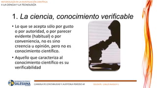 METODOLOGÍA DE LA INVESTIGACIÓN CIENTÍFICA
II LA CIENCIA Y LA TECNOLOGÍA
CARRERA DE CONTABILIDAD Y AUDITORIA PERÍODO 49 DOCENTE: CARLOS MASSUH V.
1. La ciencia, conocimiento verificable
• Lo que se acepta sólo por gusto
o por autoridad, o por parecer
evidente (habitual) o por
conveniencia, no es sino
creencia u opinión, pero no es
conocimiento científico.
• Aquello que caracteriza al
conocimiento científico es su
verificabilidad
 