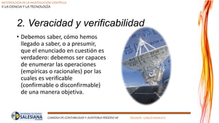 METODOLOGÍA DE LA INVESTIGACIÓN CIENTÍFICA
II LA CIENCIA Y LA TECNOLOGÍA
CARRERA DE CONTABILIDAD Y AUDITORIA PERÍODO 49 DOCENTE: CARLOS MASSUH V.
2. Veracidad y verificabilidad
• Debemos saber, cómo hemos
llegado a saber, o a presumir,
que el enunciado en cuestión es
verdadero: debemos ser capaces
de enumerar las operaciones
(empíricas o racionales) por las
cuales es verificable
(confirmable o disconfirmable)
de una manera objetiva.
 