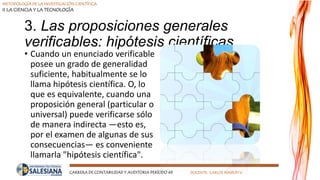METODOLOGÍA DE LA INVESTIGACIÓN CIENTÍFICA
II LA CIENCIA Y LA TECNOLOGÍA
CARRERA DE CONTABILIDAD Y AUDITORIA PERÍODO 49 DOCENTE: CARLOS MASSUH V.
3. Las proposiciones generales
verificables: hipótesis científicas
• Cuando un enunciado verificable
posee un grado de generalidad
suficiente, habitualmente se lo
llama hipótesis científica. O, lo
que es equivalente, cuando una
proposición general (particular o
universal) puede verificarse sólo
de manera indirecta —esto es,
por el examen de algunas de sus
consecuencias— es conveniente
llamarla "hipótesis científica".
 