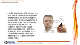 METODOLOGÍA DE LA INVESTIGACIÓN CIENTÍFICA
II LA CIENCIA Y LA TECNOLOGÍA
CARRERA DE CONTABILIDAD Y AUDITORIA PERÍODO 49 DOCENTE: CARLOS MASSUH V.
• Las hipótesis científicas son, por
una parte, remates de cadenas
inferenciales no demostrativas
(analógicas o inductivas) más o
menos oscuras; por otra parte,
son puntos de partida de
cadenas deductivas cuyos
últimos eslabones —los más
próximos a los sentidos, en el
caso de la ciencia fáctica—,
deben pasar la prueba de la
experiencia.
 