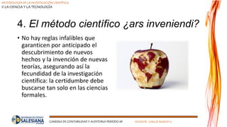 METODOLOGÍA DE LA INVESTIGACIÓN CIENTÍFICA
II LA CIENCIA Y LA TECNOLOGÍA
CARRERA DE CONTABILIDAD Y AUDITORIA PERÍODO 49 DOCENTE: CARLOS MASSUH V.
4. El método científico ¿ars inveniendi?
• No hay reglas infalibles que
garanticen por anticipado el
descubrimiento de nuevos
hechos y la invención de nuevas
teorías, asegurando así la
fecundidad de la investigación
científica: la certidumbre debe
buscarse tan solo en las ciencias
formales.
 