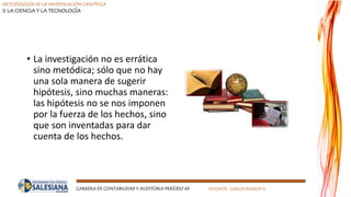 METODOLOGÍA DE LA INVESTIGACIÓN CIENTÍFICA
II LA CIENCIA Y LA TECNOLOGÍA
CARRERA DE CONTABILIDAD Y AUDITORIA PERÍODO 49 DOCENTE: CARLOS MASSUH V.
• La investigación no es errática
sino metódica; sólo que no hay
una sola manera de sugerir
hipótesis, sino muchas maneras:
las hipótesis no se nos imponen
por la fuerza de los hechos, sino
que son inventadas para dar
cuenta de los hechos.
 