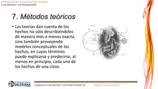 METODOLOGÍA DE LA INVESTIGACIÓN CIENTÍFICA
II LA CIENCIA Y LA TECNOLOGÍA
CARRERA DE CONTABILIDAD Y AUDITORIA PERÍODO 49 DOCENTE: CARLOS MASSUH V.
7. Métodos teóricos
• Las teorías dan cuenta de los
hechos no sólo describiéndolos
de manera más o menos exacta,
sino también proveyendo
modelos conceptuales de los
hechos, en cuyos términos
puede explicarse y predecirse, al
menos en principio, cada uno de
los hechos de una clase.
 