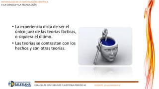 METODOLOGÍA DE LA INVESTIGACIÓN CIENTÍFICA
II LA CIENCIA Y LA TECNOLOGÍA
CARRERA DE CONTABILIDAD Y AUDITORIA PERÍODO 49 DOCENTE: CARLOS MASSUH V.
• La experiencia dista de ser el
único juez de las teorías fácticas,
o siquiera el último.
• Las teorías se contrastan con los
hechos y con otras teorías.
 