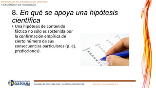 METODOLOGÍA DE LA INVESTIGACIÓN CIENTÍFICA
II LA CIENCIA Y LA TECNOLOGÍA
CARRERA DE CONTABILIDAD Y AUDITORIA PERÍODO 49 DOCENTE: CARLOS MASSUH V.
8. En qué se apoya una hipótesis
científica
• Una hipótesis de contenido
fáctico no sólo es sostenida por
la confirmación empírica de
cierto número de sus
consecuencias particulares (p. ej.
predicciones).
 