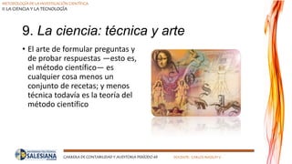 METODOLOGÍA DE LA INVESTIGACIÓN CIENTÍFICA
II LA CIENCIA Y LA TECNOLOGÍA
CARRERA DE CONTABILIDAD Y AUDITORIA PERÍODO 49 DOCENTE: CARLOS MASSUH V.
9. La ciencia: técnica y arte
• El arte de formular preguntas y
de probar respuestas —esto es,
el método científico— es
cualquier cosa menos un
conjunto de recetas; y menos
técnica todavía es la teoría del
método científico
 